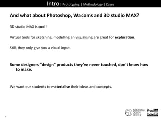 Intro | Prototyping | Methodology | CasesAnd what about Photoshop, Wacoms and 3D studio MAX?3D studio MAX is cool!Virtual tools for sketching, modelling an visualising are great for exploration.Still, they only give you a visual input.Some designers “design” products they’ve never touched, don’t know how to make.We want our students to materialise their ideas and concepts.9