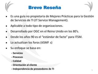 ● Es una guía no propietaria de Mejores Prácticas para la Gestión
de Servicios de TI (IT Service Management).
● Aplicable a todo tipo de organizaciones.
● Desarrollado por OGC en el Reino Unido en los 80’s.
● Desde los años 90 es el “estándar de facto” para ITSM.
● Lo actualizan los foros (itSMF s)
● Su enfoque se basa en:
- Servicios
- Procesos
- Calidad
- Orientación al cliente
- Independencia de proveedores de TI
Breve Reseña
5
 