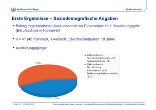 Mobile Learning



Erste Ergebnisse – Soziodemografische Angaben
• Befragungsteilnehmer: Auszubildende als Elektroniker im 1. Ausbildungsjahr
  (Berufsschule in Hannover)

• n = 41 (40 männlich, 1 weiblich), Durchschnittsalter: 18 Jahre
• Ausbildungsgänge:




Folie 11/21 – 09.09.2010   Forschungsgruppe Mobile Learning – Lehrgebiet Bildungstheorie & Medienpädagogik – FernUniversität in Hagen
 