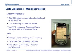 Mobile Learning



Erste Ergebnisse – Medienkompetenz

 Zusammenfassung:

 • Üb 90% geben an, d I t
   Über     b       das Internet gut/sehr gut
                               t t/ h       t
    zu beherrschen
 • 73% nutzen sog. Soziale Netzwerke
              sog
 • Fast 70% verwenden Standardsoftware
    wie bspw Microsoft Word und Excel
        bspw.

 aber

 • Wenig bis keine Erfahrung mit E-Learning
 • Keine Erfahrung mit Mobile Learning
 • Teils Erfahrung mit selbstgesteuerten
    Lernprozessen
Folie 12/21 – 09.09.2010   Forschungsgruppe Mobile Learning – Lehrgebiet Bildungstheorie & Medienpädagogik – FernUniversität in Hagen
 