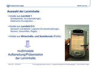 Mobile Learning



Auswahl der Lerninhalte
• Inhalte aus Lernfeld 1
    Schaltzeichen, Grundschaltungen,
    Elektrische Grundgrößen, …

• Inhalte aus Lernfeld 2+3
    Sensoren und Aktoren, Logische Grundverknüpfungen,
    Normen, Vorschriften, Regeln, …

• Inhalte aus Wirtschafts- und Sozialkunde (Politik)




      multimodale
Aufbereitung/Präsentation
     der Lerninhalte
Folie 16/21 – 09.09.2010   Forschungsgruppe Mobile Learning – Lehrgebiet Bildungstheorie & Medienpädagogik – FernUniversität in Hagen
 