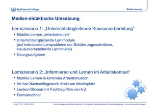 Mobile Learning



Medien-didaktische Umsetzung

Lernszenario 1: „Unterrichtsbegleitende Klausurvorbereitung“
• Mobiles Lernen „zwischendurch“
• Unterrichtsergänzende Lernmodule
   (auf individuelle Lernprobleme der Schüler zugeschnittene,
   klausurvorbereitende Lerninhalte)
• Übungsaufgaben


Lernszenario 2: „Informieren und Lernen im Arbeitskontext“
                                           Arbeitskontext
• Mobiles Lernen in konkreter Arbeitssituation
• Ad-hoc Nachschlagewerk direkt am Arbeitsplatz
                    g                        p
• Lexikon/Glossar mit Fachbegriffen von A-Z
• Formelrechner
Folie 17/21 – 09.09.2010   Forschungsgruppe Mobile Learning – Lehrgebiet Bildungstheorie & Medienpädagogik – FernUniversität in Hagen
 