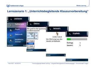 Mobile Learning



Lernszenario 1: „Unterrichtsbegleitende Klausurvorbereitung“




Folie 18/21 – 09.09.2010   Forschungsgruppe Mobile Learning – Lehrgebiet Bildungstheorie & Medienpädagogik – FernUniversität in Hagen
 