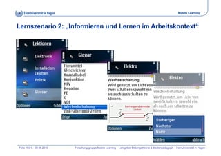 Mobile Learning



Lernszenario 2: „Informieren und Lernen im Arbeitskontext“




Folie 19/21 – 09.09.2010   Forschungsgruppe Mobile Learning – Lehrgebiet Bildungstheorie & Medienpädagogik – FernUniversität in Hagen
 