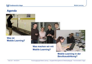 Mobile Learning



Agenda




Was ist
Mobile Learning?

                            Was machen wir mit
                            Mobile Learning?
                                                                             Mobile Learning in der
                                                                             Berufsausbildung?
Folie 2/21 – 09.09.2010   Forschungsgruppe Mobile Learning – Lehrgebiet Bildungstheorie & Medienpädagogik – FernUniversität in Hagen
 