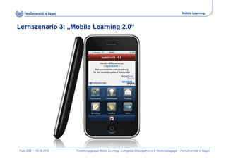 Mobile Learning



Lernszenario 3: „Mobile Learning 2.0“




Folie 20/21 – 09.09.2010   Forschungsgruppe Mobile Learning – Lehrgebiet Bildungstheorie & Medienpädagogik – FernUniversität in Hagen
 