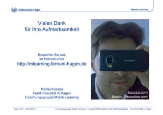 Mobile Learning




                  Vielen Dank
           für Ihre Aufmerksamkeit



                           Besuchen Sie uns
                            im Internet unter
   http://mlearning.fernuni-hagen.de
   http://mlearning fernuni hagen de




                     Maciej Kuszpa
                 FernUniversität in Hagen                                                                    kuszpa.com
            Forschungsgruppe Mobile Learning                                                        Mobile-Education.com


Folie 21/21 – 09.09.2010              Forschungsgruppe Mobile Learning – Lehrgebiet Bildungstheorie & Medienpädagogik – FernUniversität in Hagen
 