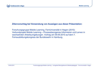 Mobile Learning




      Zitiervorschlag bei Verwendung von Auszügen aus dieser Präsentation:

      Forschungsgruppe Mobile Learning, FernUniversität in Hagen (
              g g pp                   g,                    g (2010):
                                                                     )
      Verbundprojekt Mobile Learning – Prozessbezogenes Informieren und Lernen in
      wechselnden Arbeitsumgebungen. Vortrag am 09.09.2010 auf dem 7.
      Fernausbildungskongress der Bundeswehr in Hamburg.
                   g     g                                g




09.09.2010                 Forschungsgruppe Mobile Learning – Lehrgebiet Bildungstheorie & Medienpädagogik – FernUniversität in Hagen
 