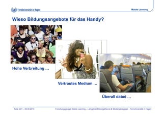 Mobile Learning



Wieso Bildungsangebote für das Handy?




Hohe Verbreitung …


                            Vertrautes Medium …


                                                                             Überall dabei …


Folie 4/21 – 09.09.2010   Forschungsgruppe Mobile Learning – Lehrgebiet Bildungstheorie & Medienpädagogik – FernUniversität in Hagen
 