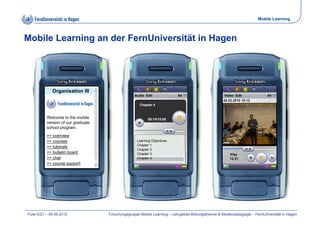 Mobile Learning



Mobile Learning an der FernUniversität in Hagen




              Organisation III
                                                   Audio Edit              All                        Video Edit              All
                                                                                                     06.02.2010
                                                                                                     06 02 2010 10:12
                                                      Chapter 4


           Welcome to the mobile                           08:15/15:00
           version of our graduate
           school program.
           >> overview
           >> courses                               Learning Objectives
                                                    Chapter 1
           >> tutorials
                                                    Chapter 2
           >> bulletin board                        Chapter 3                                            Play
           >> chat                                  Chapter 4                                            12:31
           >> course support




Folie 5/21 – 09.09.2010              Forschungsgruppe Mobile Learning – Lehrgebiet Bildungstheorie & Medienpädagogik – FernUniversität in Hagen
 