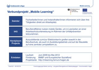 Mobile Learning



Verbundprojekt „Mobile Learning“

                          Facharbeiter/innen und Instandhalter/innen informieren sich über ihre
      Daimler
                          Tätigkeiten direkt am Arbeitsplatz.
                              g                        p


                          Berufskraftfahrer nutzen mobile Geräte, um in Leerzeiten an einer
         IAG              Arbeitsschutzunterweisung i R h
                          A b it   h t    t     i    im Rahmen d U f ll ä
                                                                 der Unfallprävention
                                                                                 ti
                          teilzunehmen.

                          Auszubildende zum/zur Elektroniker/in greifen sowohl in der
                          A      bild d       /   El kt ik /i      if       hl i d
  Handylearn
                          Berufsschule, als auch im Ausbildungsbetrieb und auf der Baustelle
   Projects
                          auf eine zentrale Lernplattform zu.




                          Laufzeit:
                          L f it        Juni
                                        J i 2009 bi M i 2012
                                                   bis Mai
    Eckdaten              Förderung: BMBF und Europäischer Sozialfond
                          Projektseite: http://mlearning.fernuni-hagen.de

Folie 6/21 – 09.09.2010           Forschungsgruppe Mobile Learning – Lehrgebiet Bildungstheorie & Medienpädagogik – FernUniversität in Hagen
 