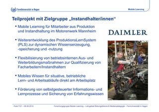 Mobile Learning



Teilprojekt mit Zielgruppe „Instandhalter/innen“
 • Mobile Learning für Mitarbeiter aus Produktion
    und Instandhaltung im Motorenwerk Mannheim

 • Weiterentwicklung des ProduktionsLernSystem
    (PLS) zur dynamischen Wissenserzeugung,
    -speicherung und -nutzung
     speicherung      nutzung

 • Flexibilisierung von betriebsinternen Aus- und
    Weiterbildungsmaßnahmen zur Qualifizierung von
    Facharbeitern/Instandhaltern

 • M bil Wi
   Mobiles Wissen für situative, betriebliche
                  fü it ti       b t i bli h
    Lern- und Arbeitsabläufe direkt am Arbeitsplatz

 • Förderung von selbstgesteuerter Informations- und
    Lernprozesse und Sicherung von Erfahrungswissen


Folie 7/21 – 09.09.2010   Forschungsgruppe Mobile Learning – Lehrgebiet Bildungstheorie & Medienpädagogik – FernUniversität in Hagen
 
