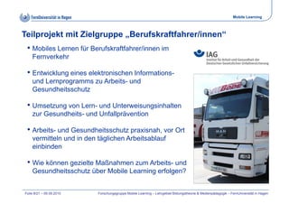 Mobile Learning



Teilprojekt mit Zielgruppe „Berufskraftfahrer/innen“
 • Mobiles Lernen für Berufskraftfahrer/innen im
    Fernverkehr

 • Entwicklung eines elektronischen Informations-
    und Lernprogramms zu Arbeits- und
    Gesundheitsschutz

 • Umsetzung von Lern- und Unterweisungsinhalten
    zur Gesundheits und Unfallprävention
        Gesundheits-

 • Arbeits- und Gesundheitsschutz praxisnah, vor Ort
    vermitteln und i d tä li h A b it bl f
         itt l   d in den täglichen Arbeitsablauf
    einbinden

 • Wie können gezielte Maßnahmen zum Arbeits- und
    Gesundheitsschutz über Mobile Learning erfolgen?


Folie 8/21 – 09.09.2010   Forschungsgruppe Mobile Learning – Lehrgebiet Bildungstheorie & Medienpädagogik – FernUniversität in Hagen
 
