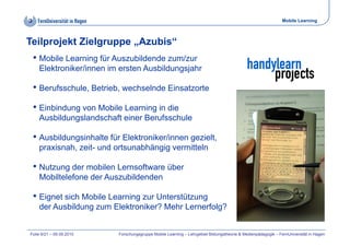 Mobile Learning



Teilprojekt Zielgruppe „Azubis“
 • Mobile Learning für Auszubildende zum/zur
    Elektroniker/innen im ersten Ausbildungsjahr

 • Berufsschule, Betrieb, wechselnde Einsatzorte
 • Einbindung von Mobile Learning in die
    Ausbildungslandschaft einer Berufsschule

 • Ausbildungsinhalte für Elektroniker/innen gezielt,
                                             gezielt
    praxisnah, zeit- und ortsunabhängig vermitteln

 •N t
  Nutzung der mobilen L
          d     bil Lernsoftware üb
                          ft     über
    Mobiltelefone der Auszubildenden

 • Eignet sich Mobile Learning zur Unterstützung
    der Ausbildung zum Elektroniker? Mehr Lernerfolg?


Folie 9/21 – 09.09.2010   Forschungsgruppe Mobile Learning – Lehrgebiet Bildungstheorie & Medienpädagogik – FernUniversität in Hagen
 