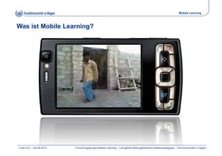 Mobile Learning



Was ist Mobile Learning?




Folie 3/21 – 09.09.2010   Forschungsgruppe Mobile Learning – Lehrgebiet Bildungstheorie & Medienpädagogik – FernUniversität in Hagen
 