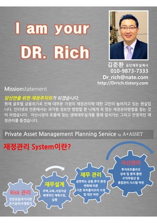 김준환 공인재무설계사
                                           010-9873-
                                           010-9873-7333
                                        Dr_rich@nate.com
                                    http://Drrich.tistory.com
                                    http://Drrich.tistory.com
Missionstatement
당신만을 위한 재정주치의가 되겠습니다.
현재 글로벌 금융위기로 인해 대부분 가정이 재정관리에 대한 고민이 늘어가고 있는 현실입
니다. 인터넷과 언론에서는 과거형 정보만 범람할 뿐 나에게 꼭 맞는 재정관리방법을 찾는 것
이 어렵습니다. 자산시장의 흐름에 맞는 생애재무설계를 통해 앞서가는 그리고 안정적인 재
정관리를 돕겠습니다.


Private Asset Management Planning Service     by   A+ASSET

재정관리 System이란?
     System이란?

                                               자산관리
                                                   투자포트폴리오

                            재무 관리              상속 및 증여 플랜
                                                수익부동산 등
                           급변하는 금융,투자 환경      종합관리 시스템 마련
               재무설계           변화에 따른
              주택,교육,사업자금   기존 포트폴리오의 수정
  Risk 관리     체계적인 계획수립,      및 대안 마련
 건강상실/조기사망         실행
 조기실직/수명증가
 