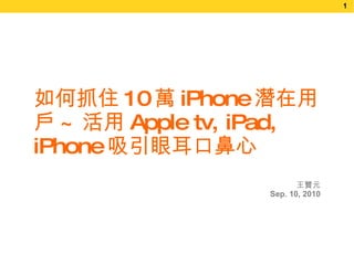 王贊元 Sep.   10, 2010 如何抓住 10 萬 iPhone 潛在用戶 ~ 活用 Apple tv, iPad, iPhone 吸引眼耳口鼻心 