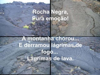 Rocha Negra, Pura emoção! A montanha chorou... E derramou lágrimas de fogo...  Lágrimas de lava. 