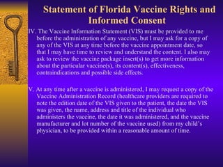   Statement of Florida Vaccine Rights and Informed Consent  <ul><li>IV. The Vaccine Information Statement (VIS) must be pr...