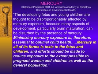 “ The developing fetus and young children are thought to be disproportionately affected by mercury exposure, because many aspects of development, particularly brain maturation, can be disturbed by the presence of mercury.  Minimizing mercury exposure is, therefore, essential to optimal child health ….. Mercury in all of its forms is toxic to the fetus and children , and efforts should be made to reduce exposure to the extent possible to pregnant women and children as well as the general population .” MERCURY Statement: Pediatrics 2001 Jul, American Academy of Pediatrics: Committee on Environmental Health.   