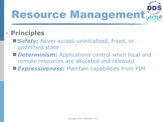 Resource Management
- Principles
   Safety: Never access uninitialized, freed, or
    undefined state
   Determinism: Applications control when local and
    remote resources are allocated and released
   Expressiveness: Maintain capabilities from PIM




                     Copyright 2010, PrismTech / RTI
 