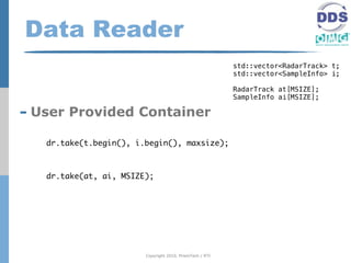 Data Reader
                                                          std::vector<RadarTrack> t;
                                                          std::vector<SampleInfo> i;

                                                          RadarTrack at[MSIZE];
                                                          SampleInfo ai[MSIZE];

- User Provided Container
   dr.take(t.begin(), i.begin(), maxsize);



   dr.take(at, ai, MSIZE);




                        Copyright 2010, PrismTech / RTI
 