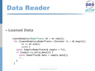 Data Reader


- Loaned Data
   LoanedSamples<RadarTrack> dt = dr.take();
    for (LoanedSamples<RadarTrack>::Iterator it = dt.begin();
          it != dt.end();
          ++it) {
      const Sample<RadarTrack>& sample = *it;
      if (sample.is_valid_data()) {
        const RadarTrack& data = sample.data();
        // …
      }
    }

                        Copyright 2010, PrismTech / RTI
 