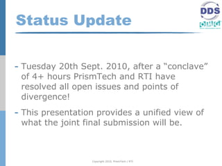 Status Update


- Tuesday 20th Sept. 2010, after a “conclave”
 of 4+ hours PrismTech and RTI have
 resolved all open issues and points of
 divergence!
- This presentation provides a unified view of
 what the joint final submission will be.



                  Copyright 2010, PrismTech / RTI
 
