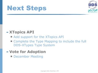 Next Steps


- XTopics API
     Add support for the XTopics API
     Complete the Type Mapping to include the full
      DDS-XTypes Type System

- Vote for Adoption
     December Meeting



                      Copyright 2010, PrismTech / RTI
 