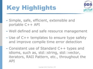 Key Highlights
- Simple, safe, efficient, extensible and
 portable C++ API
- Well defined and safe resource management
- Use of C++ templates to ensure type safety
 and improve compile time error detection
- Consistent use of Standard C++ types and
 idioms, such as, std::string, std::vector,
 iterators, RAII Pattern, etc., throughout the
 API
                   Copyright 2010, PrismTech / RTI
 