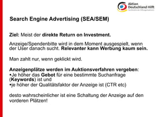 Search Engine Advertising (SEA/SEM)

Ziel: Meist der direkte Return on Investment.
Anzeige/Spendenbitte wird in dem Moment ausgespielt, wenn
der User danach sucht. Relevanter kann Werbung kaum sein.

Man zahlt nur, wenn geklickt wird.

Anzeigenplätze werden im Auktionsverfahren vergeben:
Je höher das Gebot für eine bestimmte Suchanfrage
(Keywords) ist und
je höher der Qualitätsfaktor der Anzeige ist (CTR etc)

desto wahrscheinlicher ist eine Schaltung der Anzeige auf den
vorderen Plätzen!
 