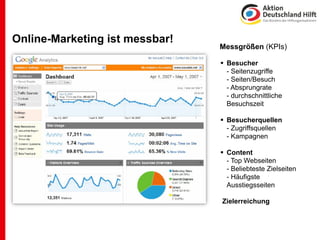Online-Marketing ist messbar!
                                Messgrößen (KPIs)

                                ! Besucher
                                  - Seitenzugriffe
                                  - Seiten/Besuch
                                  - Absprungrate
                                  - durchschnittliche
                                  Besuchszeit

                                ! Besucherquellen
                                  - Zugriffsquellen
                                  - Kampagnen

                                ! Content
                                  - Top Webseiten
                                  - Beliebteste Zielseiten
                                  - Häufigste
                                  Ausstiegsseiten

                                Zielerreichung
 