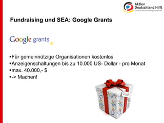 Fundraising und SEA: Google Grants




Für gemeinnützige Organisationen kostenlos
Anzeigenschaltungen bis zu 10.000 US- Dollar - pro Monat
max. 40.000,- $
-> Machen!
 