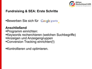 Fundraising & SEA: Erste Schritte

Bewerben Sie sich für

Anschließend
Programm einrichten:
Keywords recherchieren (welchen Suchbegriffe)
Anzeigen und Anzeigengruppen
Conversion Tracking einrichten(!)

Kontrollieren und optimieren.
 