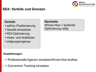 SEA: Vorteile und Grenzen


 Vorteile                    Nachteile
  adHoc Positionierung      Know How + laufende
  Gezielt einsetzbar        Optimierung nötig
  ROI-Optimierung
  mess- und skalierbar
  zielgruppengenau



Empfehlungen:

- > Professionelle Agentur einsetzen/Know-How-Aufbau

- > Conversion Tracking einsetzen
 