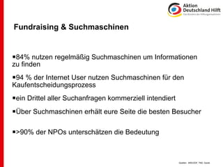 Fundraising & Suchmaschinen


84% nutzen regelmäßig Suchmaschinen um Informationen
zu finden
94 % der Internet User nutzen Suchmaschinen für den
Kaufentscheidungsprozess
ein Drittel aller Suchanfragen kommerziell intendiert
Über Suchmaschinen erhält eure Seite die besten Besucher

>90% der NPOs unterschätzen die Bedeutung


                                                         Quellen: ARD/ZDF, TNS, Goole
 