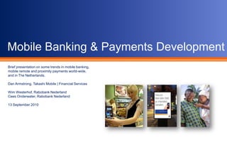 Mobile Banking & Payments Development Brief presentation on some trends in mobile banking, mobile remote and proximity payments world-wide, and in The Netherlands. Dan Armstrong, Takashi Mobile | Financial Services Wim Westerhof, Rabobank Nederland Cees Onderwater, Rabobank Nederland 13 September 2010 
