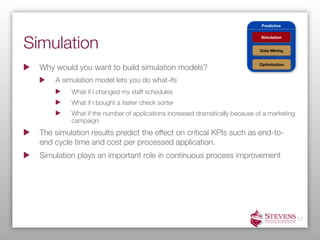 Predictive




Simulation
                                                                              Simulation


                                                                              Data Mining


                                                                              Optimization
  Why would you want to build simulation models?
      A simulation model lets you do what-ifs
           What if I changed my staff schedules
           What if I bought a faster check sorter
           What if the number of applications increased dramatically because of a marketing
           campaign
  The simulation results predict the effect on critical KPIs such as end-to-
  end cycle time and cost per processed application.
  Simulation plays an important role in continuous process improvement




                                                                                              17
 