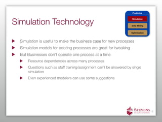Predictive




Simulation Technology
                                                                       Simulation


                                                                       Data Mining


                                                                      Optimization



  Simulation is useful to make the business case for new processes
  Simulation models for existing processes are great for tweaking
  But Businesses don’t operate one process at a time
      Resource dependencies across many processes
      Questions such as staff training/assignment can’t be answered by single
      simulation
      Even experienced modelers can use some suggestions




                                                                                     18
 