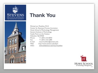 Thank You
Michael zur Muehlen, Ph.D.
Center for Business Process Innovation
Howe School of Technology Management
Stevens Institute of Technology
Castle Point on the Hudson
Hoboken, NJ 07030
Phone: 	

   +1 (201) 216-8293
Fax:	

 	

  +1 (201) 216-5385
E-mail:	

   mzurmuehlen@stevens.edu
Web:	

     http://www.stevens.edu/bpm
slides: 	

  www.slideshare.net/mzurmuehlen




                                              26
 