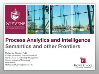 Process Analytics and Intelligence
Semantics and other Frontiers
Michael zur Muehlen, Ph.D.
Center for Business Process Innovation
Howe School of Technology Management
Stevens Institute of Technology
Hoboken NJ
Michael.zurMuehlen@stevens.edu
                                         1
 