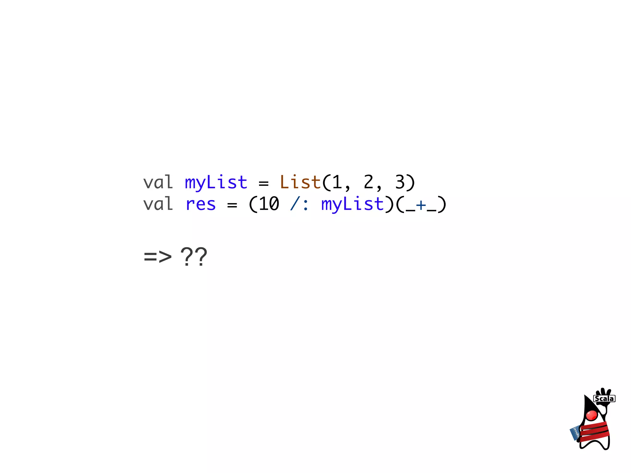 val myList = List(1, 2, 3)
val res = (10 /: myList)(_+_)


=> ??
 