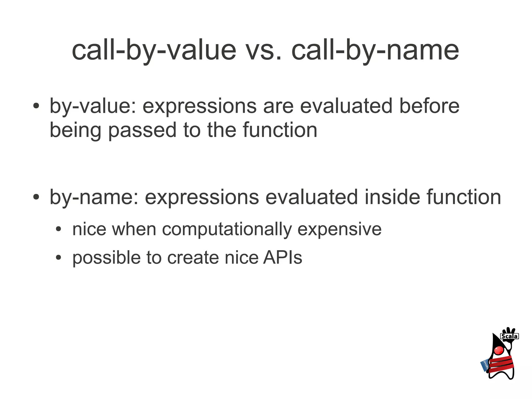 call-by-value vs. call-by-name
●   by-value: expressions are evaluated before
    being passed to the function

●   by-name: expressions evaluated inside function
    ●   nice when computationally expensive
    ●   possible to create nice APIs
 