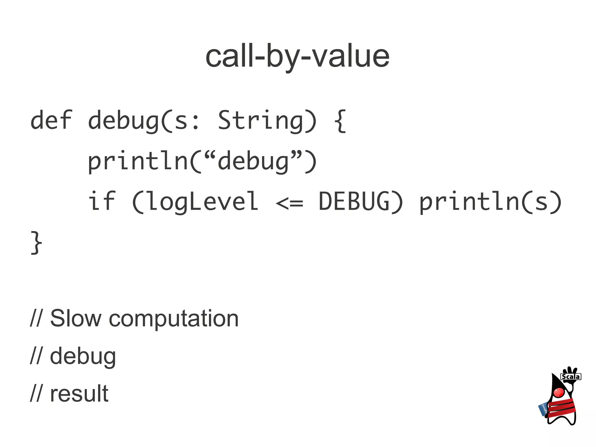 call-by-value
def debug(s: String) {
      println(“debug”)
      if (logLevel <= DEBUG) println(s)
}


// Slow computation
// debug
// result
 