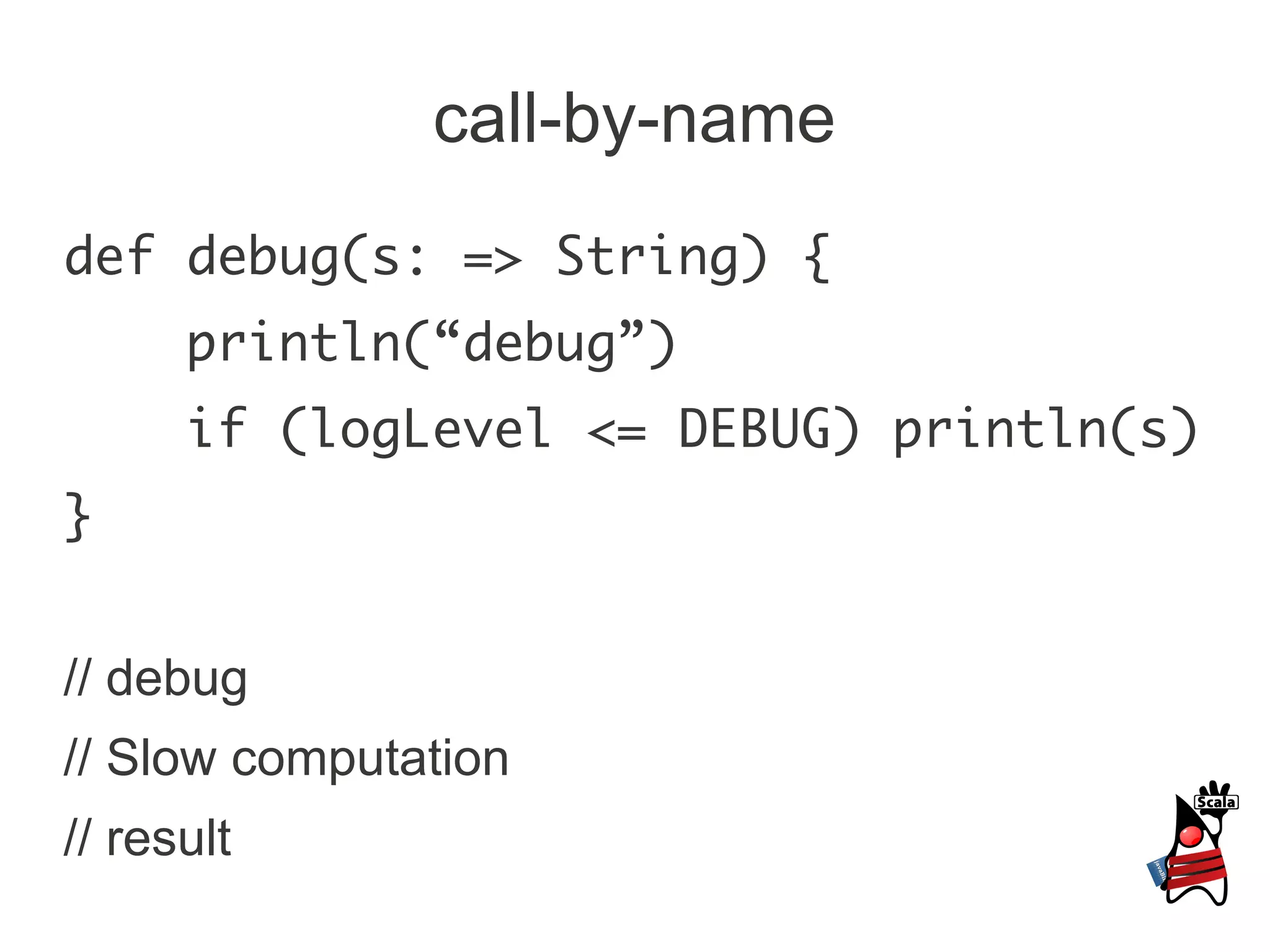 call-by-name
def debug(s: => String) {
      println(“debug”)
      if (logLevel <= DEBUG) println(s)
}


// debug
// Slow computation
// result
 