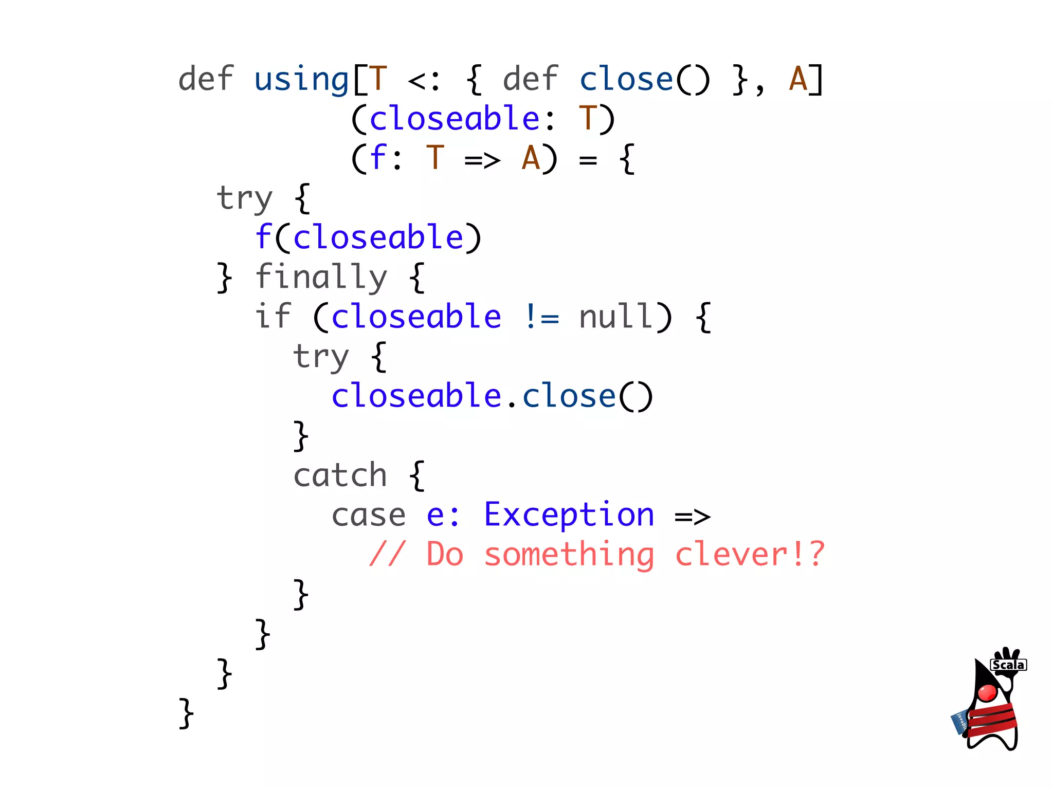 def using[T <: { def close() }, A]
         (closeable: T)
         (f: T => A) = {
  try {
    f(closeable)
  } finally {
    if (closeable != null) {
      try {
        closeable.close()
      }
      catch {
        case e: Exception =>
          // Do something clever!?
      }
    }
  }
}
 