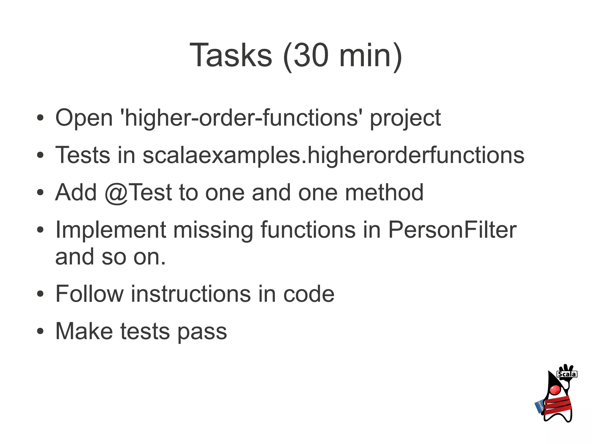 Tasks (30 min)
●   Open 'higher-order-functions' project
●   Tests in scalaexamples.higherorderfunctions
●   Add @Test to one and one method
●   Implement missing functions in PersonFilter
    and so on.
●   Follow instructions in code
●   Make tests pass
 