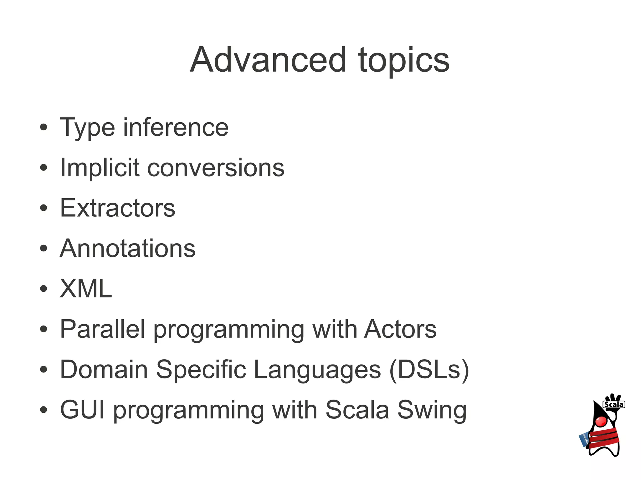 Advanced topics
●   Type inference
●   Implicit conversions
●   Extractors
●   Annotations
●   XML
●   Parallel programming with Actors
●   Domain Specific Languages (DSLs)
●   GUI programming with Scala Swing
 