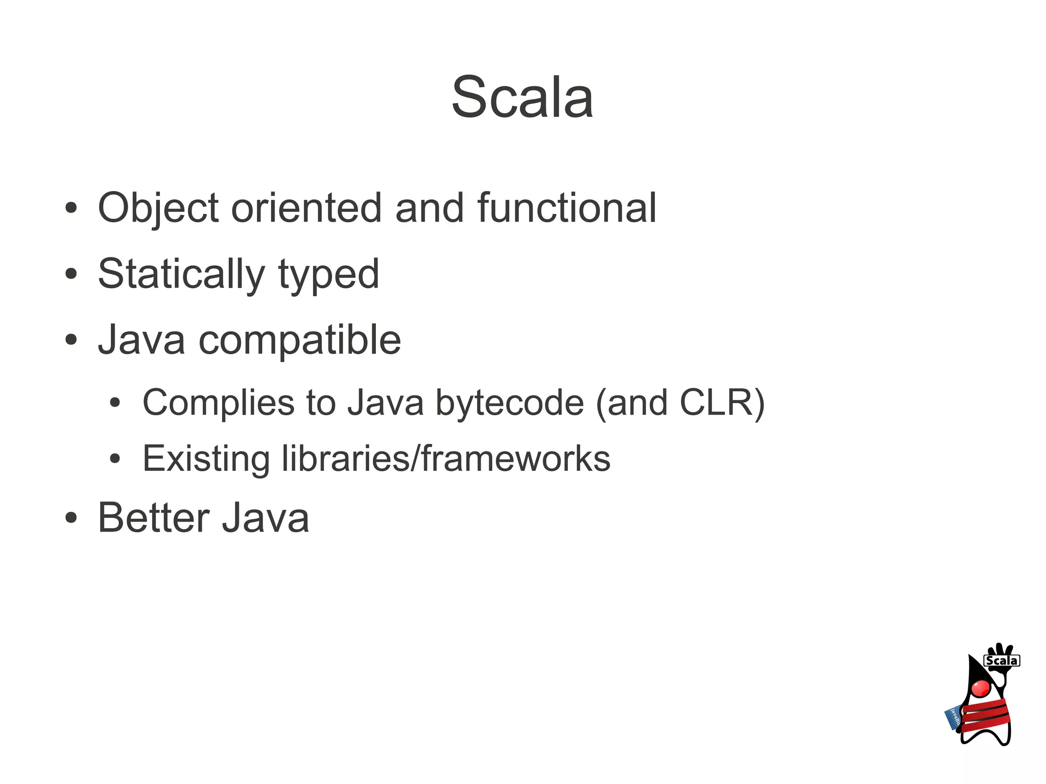 Scala
●   Object oriented and functional
●   Statically typed
●   Java compatible
    ●   Complies to Java bytecode (and CLR)
    ●   Existing libraries/frameworks
●   Better Java
 