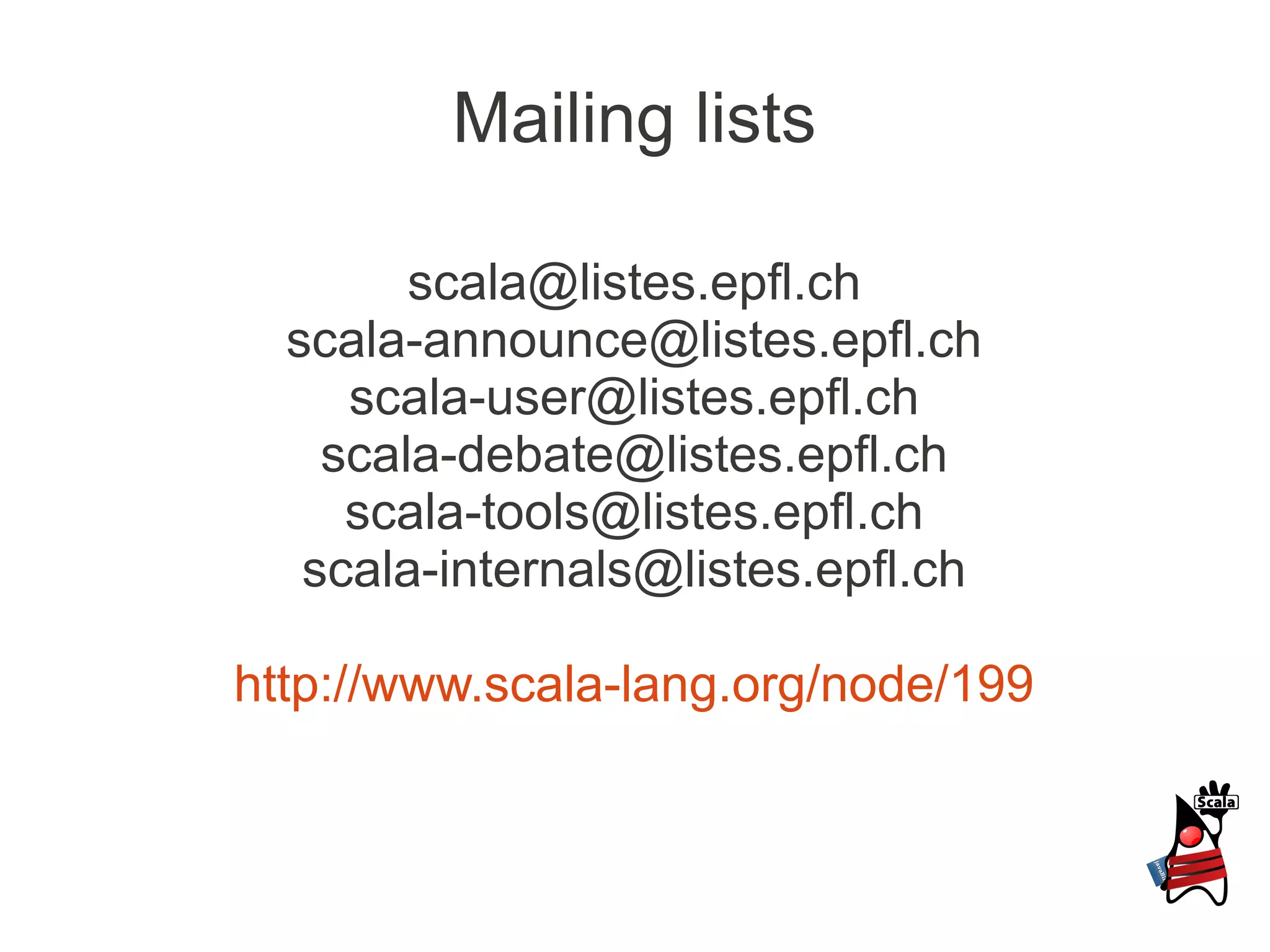 Mailing lists

        scala@listes.epfl.ch
  scala-announce@listes.epfl.ch
     scala-user@listes.epfl.ch
    scala-debate@listes.epfl.ch
     scala-tools@listes.epfl.ch
   scala-internals@listes.epfl.ch

http://www.scala-lang.org/node/199
 